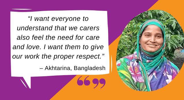 Graphic of a speech bubble with the words “I want everyone to understand that we carers also feel the need for care and love. I want them to give our work the proper respect.” - Akhtarina, Bangladesh” And an image of a woman smiling.